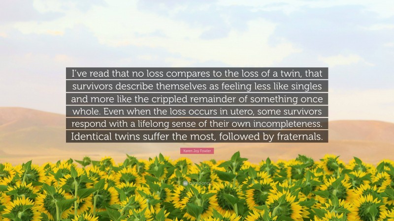 Karen Joy Fowler Quote: “I’ve read that no loss compares to the loss of a twin, that survivors describe themselves as feeling less like singles and more like the crippled remainder of something once whole. Even when the loss occurs in utero, some survivors respond with a lifelong sense of their own incompleteness. Identical twins suffer the most, followed by fraternals.”