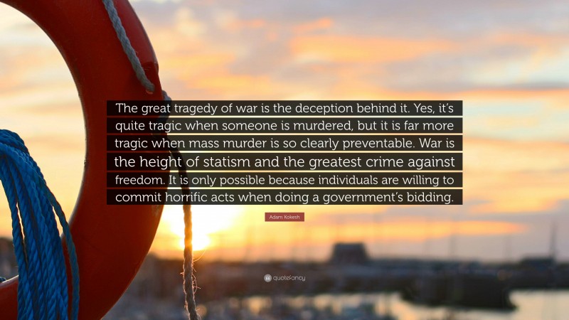 Adam Kokesh Quote: “The great tragedy of war is the deception behind it. Yes, it’s quite tragic when someone is murdered, but it is far more tragic when mass murder is so clearly preventable. War is the height of statism and the greatest crime against freedom. It is only possible because individuals are willing to commit horrific acts when doing a government’s bidding.”