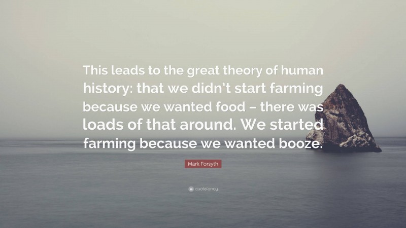 Mark Forsyth Quote: “This leads to the great theory of human history: that we didn’t start farming because we wanted food – there was loads of that around. We started farming because we wanted booze.”