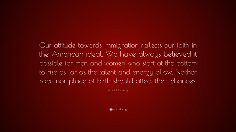 Robert F. Kennedy Quote: “Our attitude towards immigration reflects our faith in the American ideal. We have always believed it possible for men and women who start at the bottom to rise as far as the talent and energy allow. Neither race nor place of birth should affect their chances.”