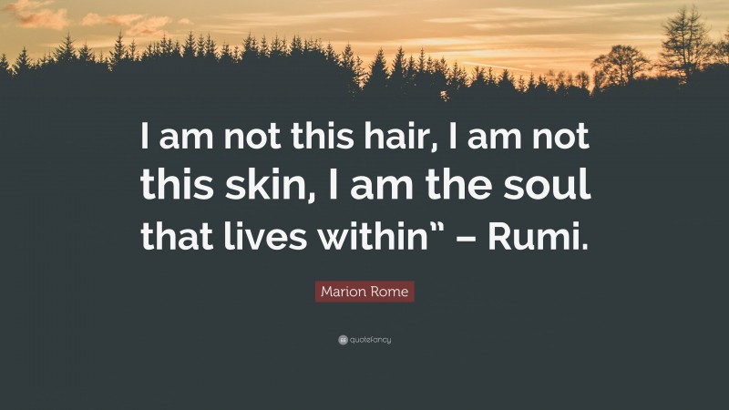 Marion Rome Quote: “I am not this hair, I am not this skin, I am the soul that lives within” – Rumi.”