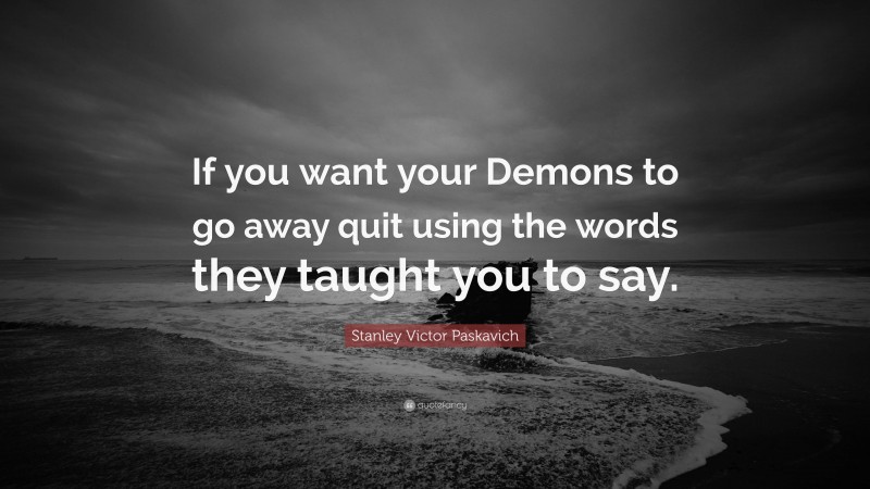 Stanley Victor Paskavich Quote: “If you want your Demons to go away quit using the words they taught you to say.”