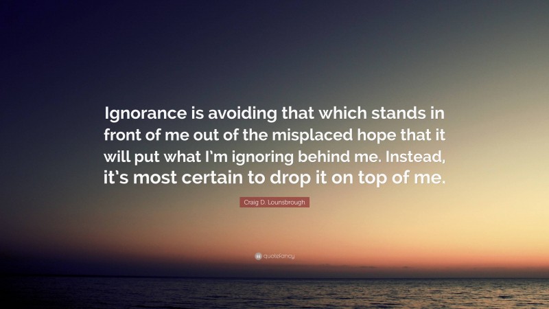 Craig D. Lounsbrough Quote: “Ignorance is avoiding that which stands in front of me out of the misplaced hope that it will put what I’m ignoring behind me. Instead, it’s most certain to drop it on top of me.”