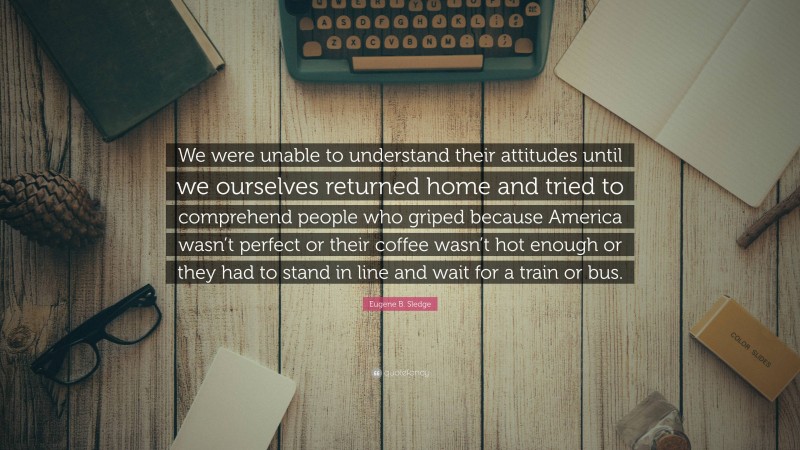 Eugene B. Sledge Quote: “We were unable to understand their attitudes until we ourselves returned home and tried to comprehend people who griped because America wasn’t perfect or their coffee wasn’t hot enough or they had to stand in line and wait for a train or bus.”