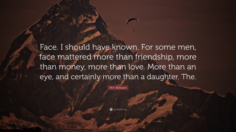 M.H. Boroson Quote: “Face. I should have known. For some men, face mattered more than friendship, more than money, more than love. More than an eye, and certainly more than a daughter. The.”