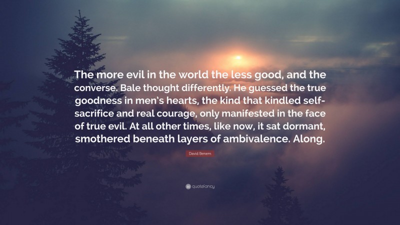 David Benem Quote: “The more evil in the world the less good, and the converse. Bale thought differently. He guessed the true goodness in men’s hearts, the kind that kindled self-sacrifice and real courage, only manifested in the face of true evil. At all other times, like now, it sat dormant, smothered beneath layers of ambivalence. Along.”
