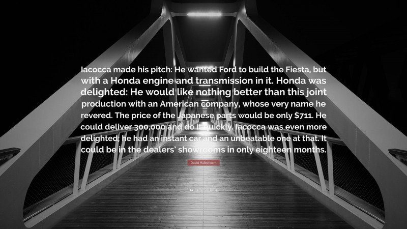 David Halberstam Quote: “Iacocca made his pitch: He wanted Ford to build the Fiesta, but with a Honda engine and transmission in it. Honda was delighted: He would like nothing better than this joint production with an American company, whose very name he revered. The price of the Japanese parts would be only $711. He could deliver 300,000 and do it quickly. Iacocca was even more delighted; he had an instant car and an unbeatable one at that. It could be in the dealers’ showrooms in only eighteen months.”