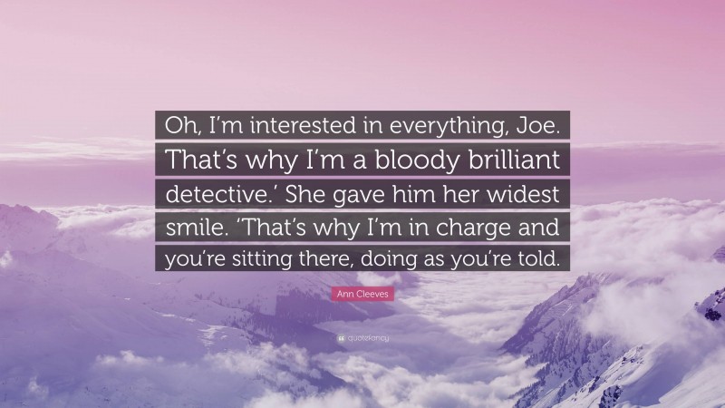 Ann Cleeves Quote: “Oh, I’m interested in everything, Joe. That’s why I’m a bloody brilliant detective.’ She gave him her widest smile. ‘That’s why I’m in charge and you’re sitting there, doing as you’re told.”