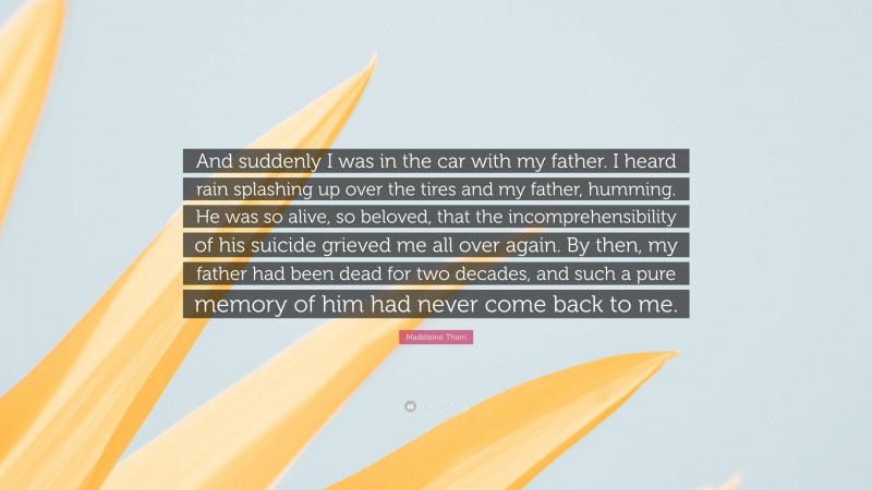 Madeleine Thien Quote: “And suddenly I was in the car with my father. I heard rain splashing up over the tires and my father, humming. He was so alive, so beloved, that the incomprehensibility of his suicide grieved me all over again. By then, my father had been dead for two decades, and such a pure memory of him had never come back to me.”
