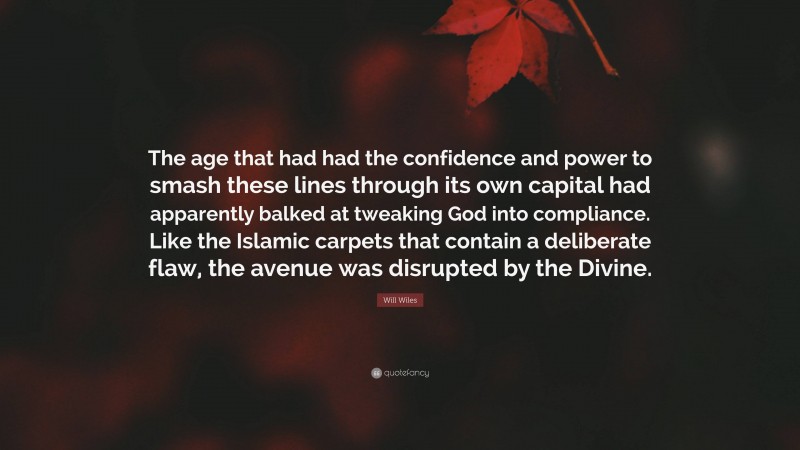 Will Wiles Quote: “The age that had had the confidence and power to smash these lines through its own capital had apparently balked at tweaking God into compliance. Like the Islamic carpets that contain a deliberate flaw, the avenue was disrupted by the Divine.”