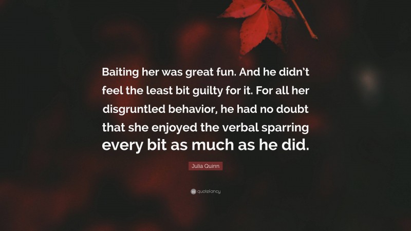Julia Quinn Quote: “Baiting her was great fun. And he didn’t feel the least bit guilty for it. For all her disgruntled behavior, he had no doubt that she enjoyed the verbal sparring every bit as much as he did.”