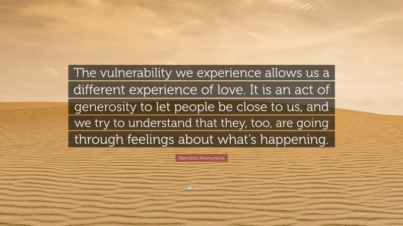 Narcotics Anonymous Quote: “The vulnerability we experience allows us a different experience of love. It is an act of generosity to let people be close to us, and we try to understand that they, too, are going through feelings about what’s happening.”