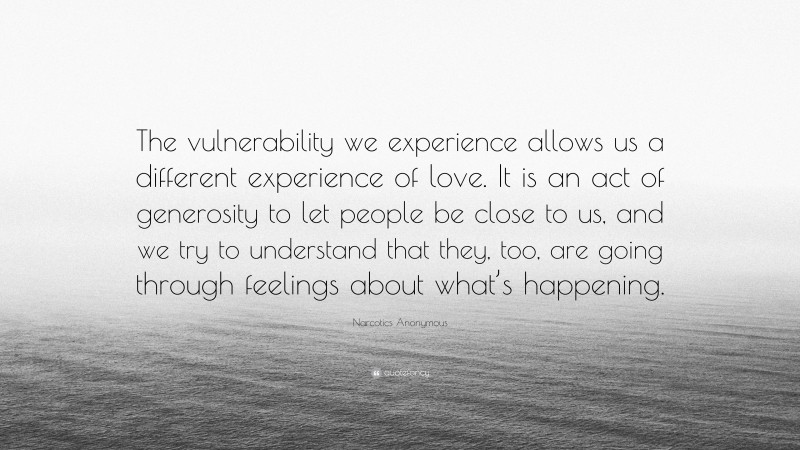 Narcotics Anonymous Quote: “The vulnerability we experience allows us a different experience of love. It is an act of generosity to let people be close to us, and we try to understand that they, too, are going through feelings about what’s happening.”