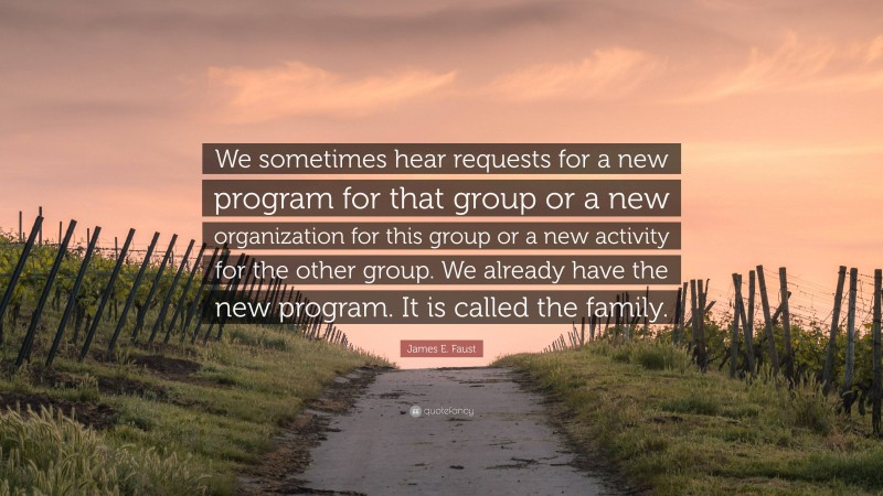 James E. Faust Quote: “We sometimes hear requests for a new program for that group or a new organization for this group or a new activity for the other group. We already have the new program. It is called the family.”
