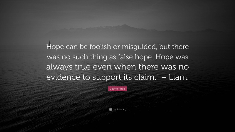 Jaime Reed Quote: “Hope can be foolish or misguided, but there was no such thing as false hope. Hope was always true even when there was no evidence to support its claim.” – Liam.”