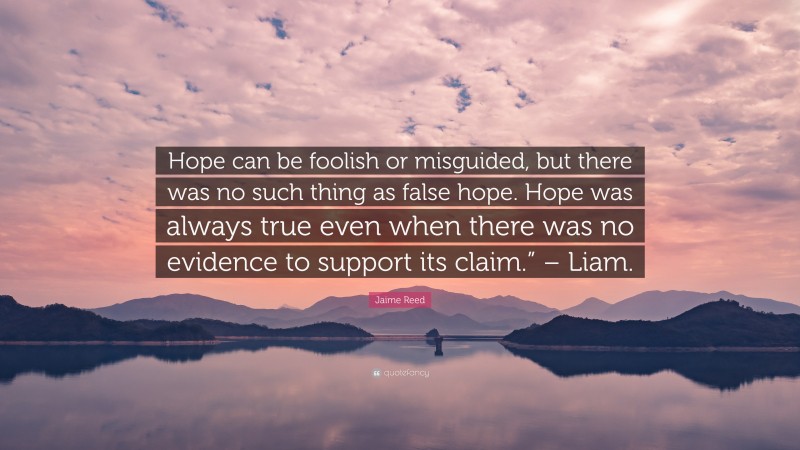 Jaime Reed Quote: “Hope can be foolish or misguided, but there was no such thing as false hope. Hope was always true even when there was no evidence to support its claim.” – Liam.”