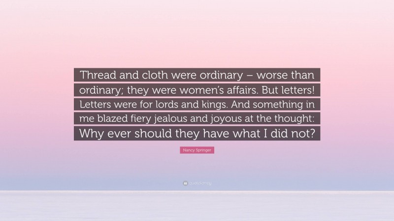 Nancy Springer Quote: “Thread and cloth were ordinary – worse than ordinary; they were women’s affairs. But letters! Letters were for lords and kings. And something in me blazed fiery jealous and joyous at the thought: Why ever should they have what I did not?”
