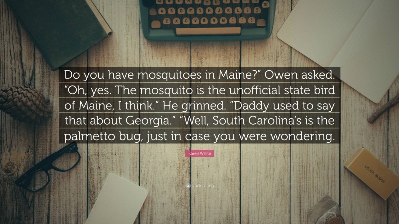 Karen White Quote: “Do you have mosquitoes in Maine?” Owen asked. “Oh, yes. The mosquito is the unofficial state bird of Maine, I think.” He grinned. “Daddy used to say that about Georgia.” “Well, South Carolina’s is the palmetto bug, just in case you were wondering.”