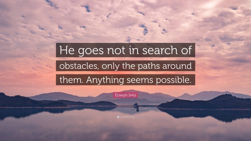 Eowyn Ivey Quote: “He goes not in search of obstacles, only the paths around them. Anything seems possible.”