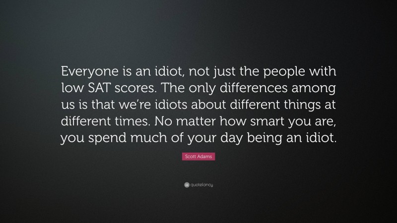 Scott Adams Quote: “Everyone is an idiot, not just the people with low SAT scores. The only differences among us is that we’re idiots about different things at different times. No matter how smart you are, you spend much of your day being an idiot.”