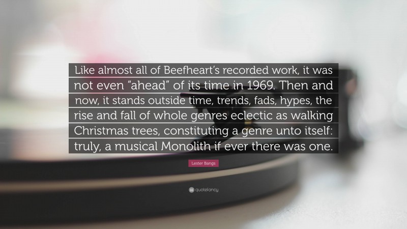 Lester Bangs Quote: “Like almost all of Beefheart’s recorded work, it was not even “ahead” of its time in 1969. Then and now, it stands outside time, trends, fads, hypes, the rise and fall of whole genres eclectic as walking Christmas trees, constituting a genre unto itself: truly, a musical Monolith if ever there was one.”