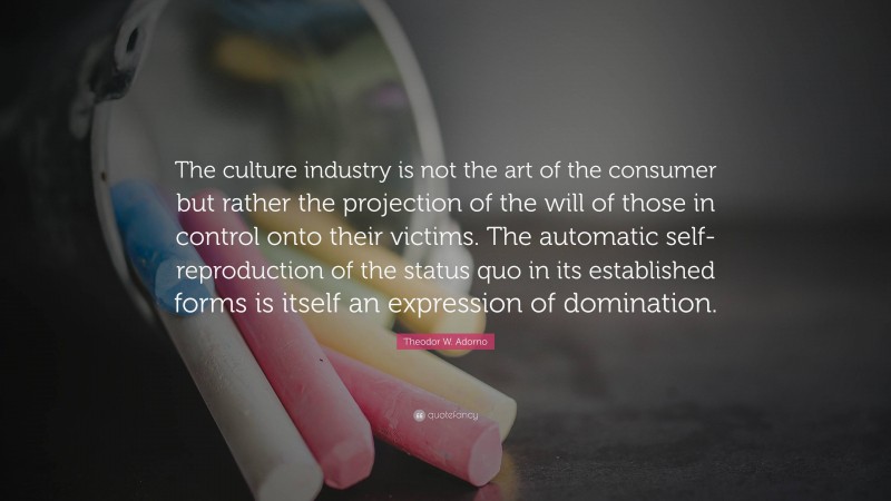 Theodor W. Adorno Quote: “The culture industry is not the art of the consumer but rather the projection of the will of those in control onto their victims. The automatic self-reproduction of the status quo in its established forms is itself an expression of domination.”