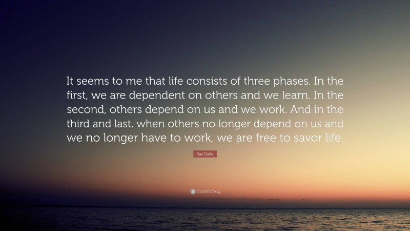 Ray Dalio Quote: “It seems to me that life consists of three phases. In the first, we are dependent on others and we learn. In the second, others depend on us and we work. And in the third and last, when others no longer depend on us and we no longer have to work, we are free to savor life.”