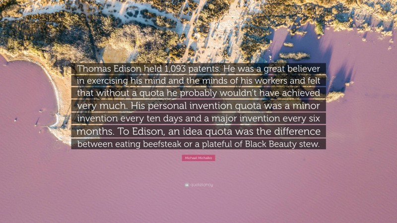 Michael Michalko Quote: “Thomas Edison held 1,093 patents. He was a great believer in exercising his mind and the minds of his workers and felt that without a quota he probably wouldn’t have achieved very much. His personal invention quota was a minor invention every ten days and a major invention every six months. To Edison, an idea quota was the difference between eating beefsteak or a plateful of Black Beauty stew.”