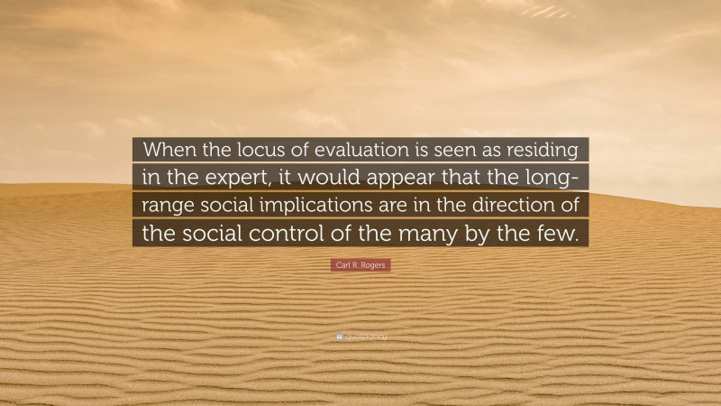 Carl R. Rogers Quote: “When the locus of evaluation is seen as residing in the expert, it would appear that the long-range social implications are in the direction of the social control of the many by the few.”