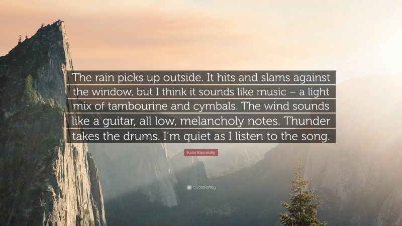 Katie Kacvinsky Quote: “The rain picks up outside. It hits and slams against the window, but I think it sounds like music – a light mix of tambourine and cymbals. The wind sounds like a guitar, all low, melancholy notes. Thunder takes the drums. I’m quiet as I listen to the song.”