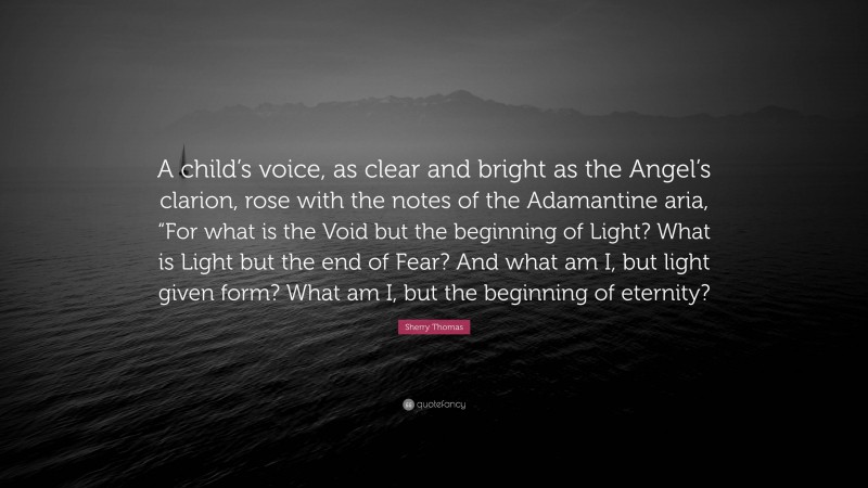 Sherry Thomas Quote: “A child’s voice, as clear and bright as the Angel’s clarion, rose with the notes of the Adamantine aria, “For what is the Void but the beginning of Light? What is Light but the end of Fear? And what am I, but light given form? What am I, but the beginning of eternity?”