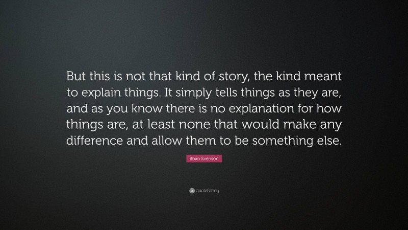 Brian Evenson Quote: “But this is not that kind of story, the kind meant to explain things. It simply tells things as they are, and as you know there is no explanation for how things are, at least none that would make any difference and allow them to be something else.”