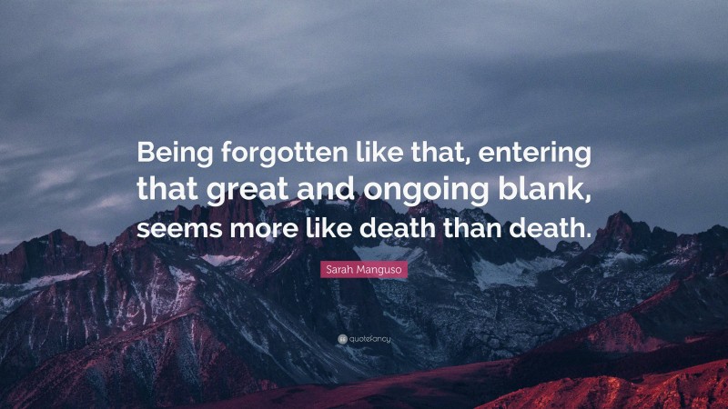 Sarah Manguso Quote: “Being forgotten like that, entering that great and ongoing blank, seems more like death than death.”