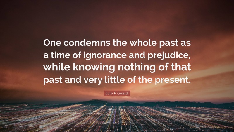 Julia P. Gelardi Quote: “One condemns the whole past as a time of ignorance and prejudice, while knowing nothing of that past and very little of the present.”