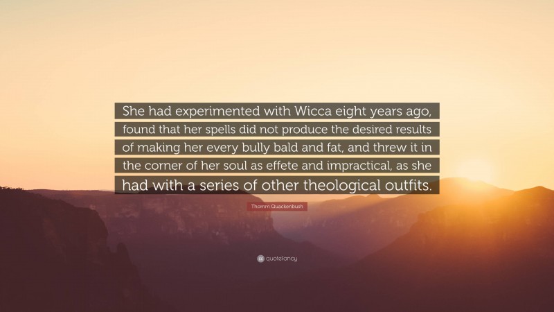 Thomm Quackenbush Quote: “She had experimented with Wicca eight years ago, found that her spells did not produce the desired results of making her every bully bald and fat, and threw it in the corner of her soul as effete and impractical, as she had with a series of other theological outfits.”