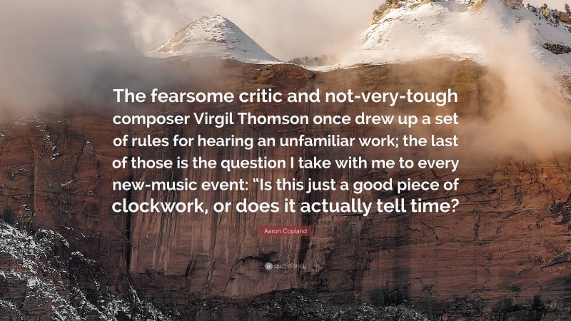 Aaron Copland Quote: “The fearsome critic and not-very-tough composer Virgil Thomson once drew up a set of rules for hearing an unfamiliar work; the last of those is the question I take with me to every new-music event: “Is this just a good piece of clockwork, or does it actually tell time?”