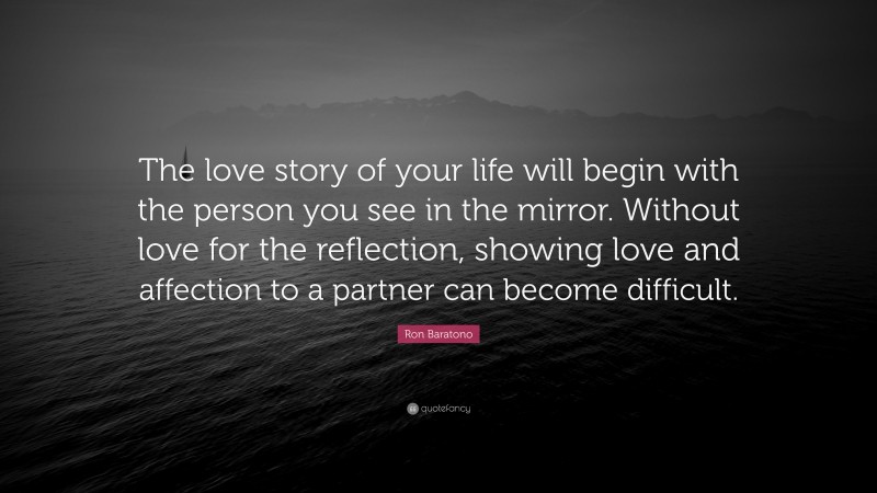 Ron Baratono Quote: “The love story of your life will begin with the person you see in the mirror. Without love for the reflection, showing love and affection to a partner can become difficult.”