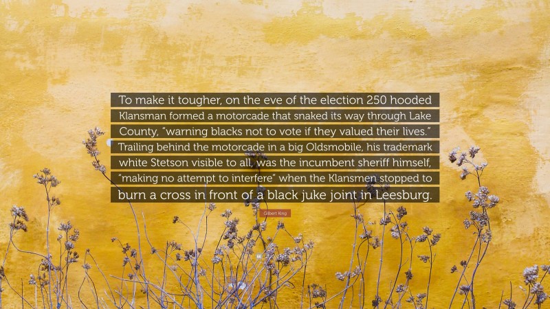 Gilbert King Quote: “To make it tougher, on the eve of the election 250 hooded Klansman formed a motorcade that snaked its way through Lake County, “warning blacks not to vote if they valued their lives.” Trailing behind the motorcade in a big Oldsmobile, his trademark white Stetson visible to all, was the incumbent sheriff himself, “making no attempt to interfere” when the Klansmen stopped to burn a cross in front of a black juke joint in Leesburg.”