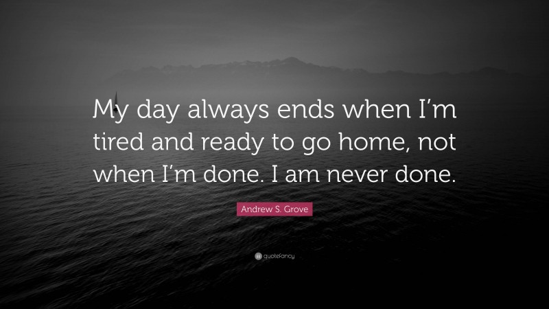 Andrew S. Grove Quote: “My day always ends when I’m tired and ready to go home, not when I’m done. I am never done.”