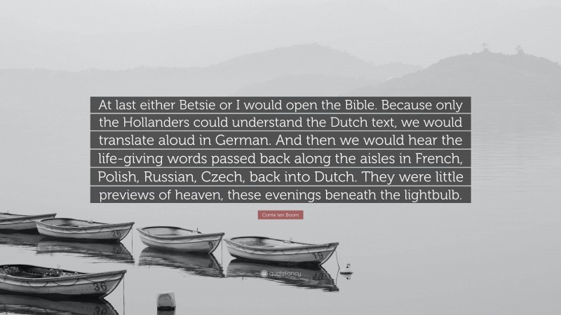 Corrie ten Boom Quote: “At last either Betsie or I would open the Bible. Because only the Hollanders could understand the Dutch text, we would translate aloud in German. And then we would hear the life-giving words passed back along the aisles in French, Polish, Russian, Czech, back into Dutch. They were little previews of heaven, these evenings beneath the lightbulb.”