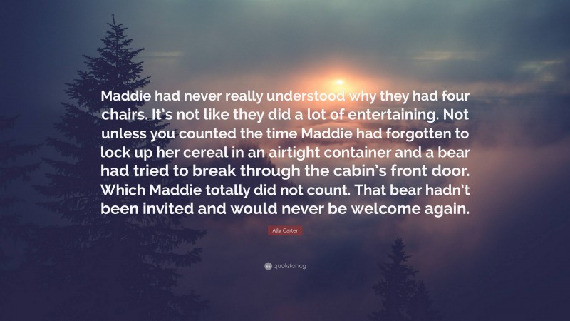 Ally Carter Quote: “Maddie had never really understood why they had four chairs. It’s not like they did a lot of entertaining. Not unless you counted the time Maddie had forgotten to lock up her cereal in an airtight container and a bear had tried to break through the cabin’s front door. Which Maddie totally did not count. That bear hadn’t been invited and would never be welcome again.”