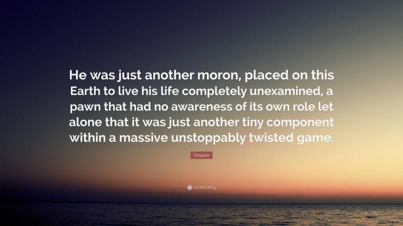 Onision Quote: “He was just another moron, placed on this Earth to live his life completely unexamined, a pawn that had no awareness of its own role let alone that it was just another tiny component within a massive unstoppably twisted game.”