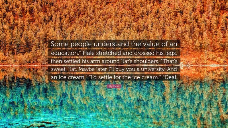 Ally Carter Quote: “Some people understand the value of an education.” Hale stretched and crossed his legs, then settled his arm around Kat’s shoulders. “That’s sweet, Kat. Maybe later I’ll buy you a university. And an ice cream.” “I’d settle for the ice cream.” “Deal.”