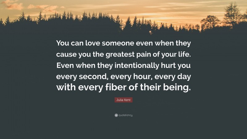 Julia Kent Quote: “You can love someone even when they cause you the greatest pain of your life. Even when they intentionally hurt you every second, every hour, every day with every fiber of their being.”