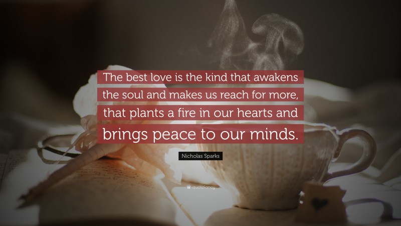 Nicholas Sparks Quote: “The best love is the kind that awakens the soul and makes us reach for more, that plants a fire in our hearts and brings peace to our minds. ”