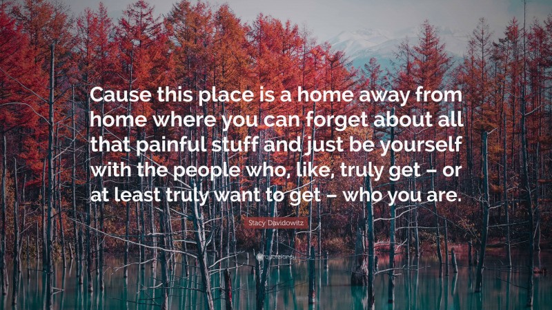 Stacy Davidowitz Quote: “Cause this place is a home away from home where you can forget about all that painful stuff and just be yourself with the people who, like, truly get – or at least truly want to get – who you are.”