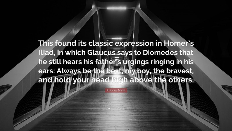 Anthony Everitt Quote: “This found its classic expression in Homer’s Iliad, in which Glaucus says to Diomedes that he still hears his father’s urgings ringing in his ears: Always be the best, my boy, the bravest, and hold your head high above the others.”