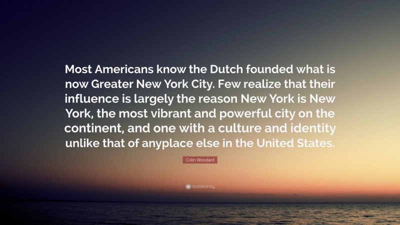 Colin Woodard Quote: “Most Americans know the Dutch founded what is now Greater New York City. Few realize that their influence is largely the reason New York is New York, the most vibrant and powerful city on the continent, and one with a culture and identity unlike that of anyplace else in the United States.”