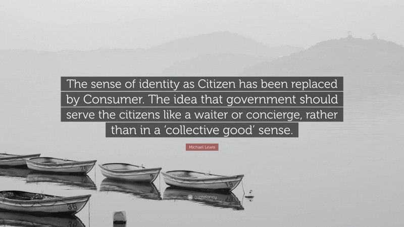 Michael Lewis Quote: “The sense of identity as Citizen has been replaced by Consumer. The idea that government should serve the citizens like a waiter or concierge, rather than in a ‘collective good’ sense.”