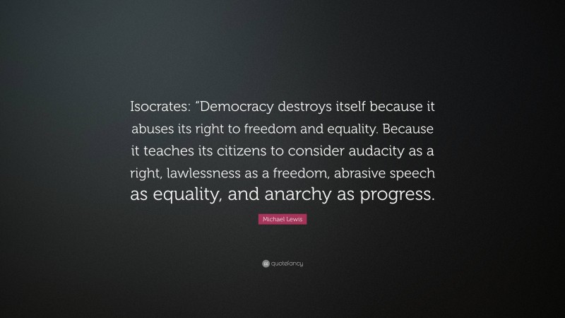 Michael Lewis Quote: “Isocrates: “Democracy destroys itself because it abuses its right to freedom and equality. Because it teaches its citizens to consider audacity as a right, lawlessness as a freedom, abrasive speech as equality, and anarchy as progress.”